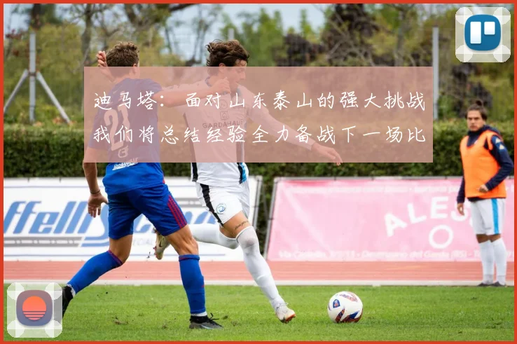 迪马塔：面对山东泰山的强大挑战我们将总结经验全力备战下一场比赛