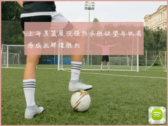 上海男篮展现强烈求胜欲望与饥渴感成就辉煌胜利