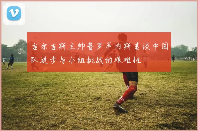 吉尔吉斯主帅普罗辛内斯基谈中国队进步与小组挑战的艰难性