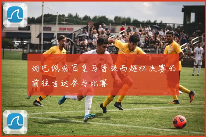 姆巴佩或因皇马晋级西超杯决赛而前往吉达参与比赛