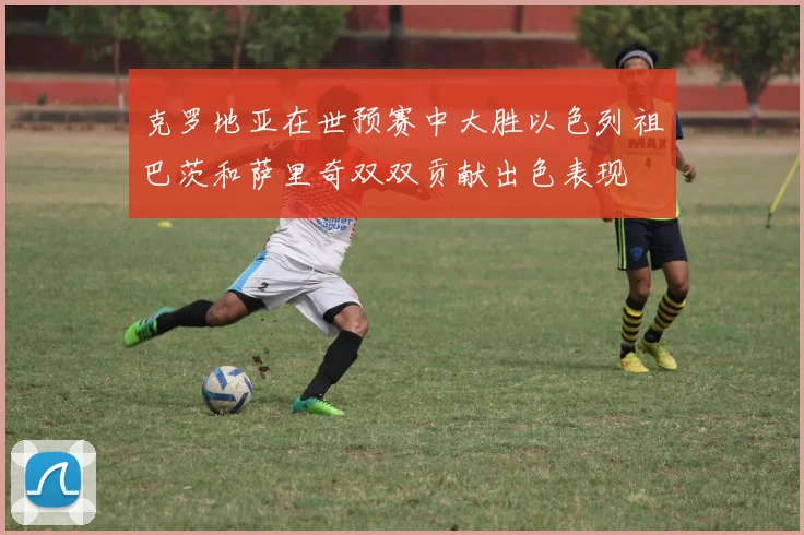 克罗地亚在世预赛中大胜以色列祖巴茨和萨里奇双双贡献出色表现