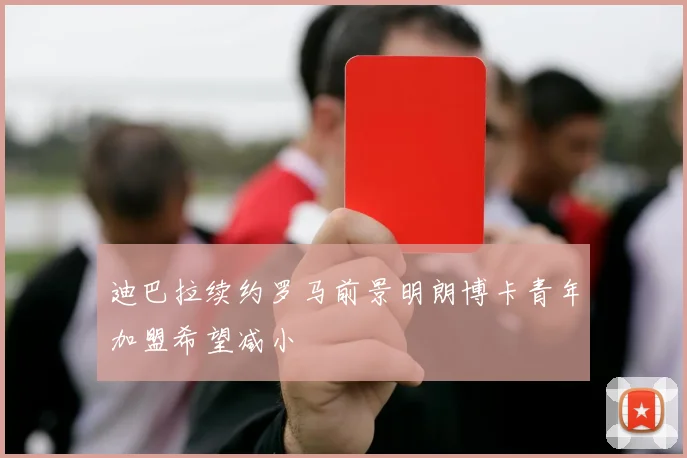 迪巴拉续约罗马前景明朗博卡青年加盟希望减小