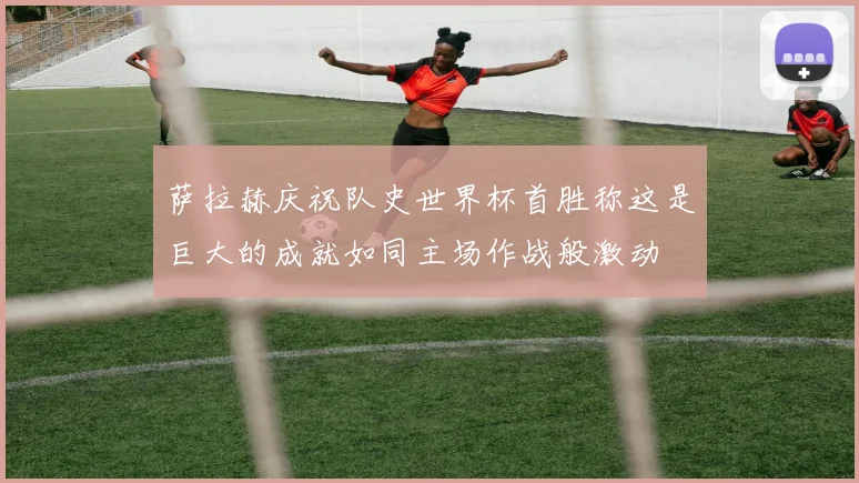 萨拉赫庆祝队史世界杯首胜称这是巨大的成就如同主场作战般激动
