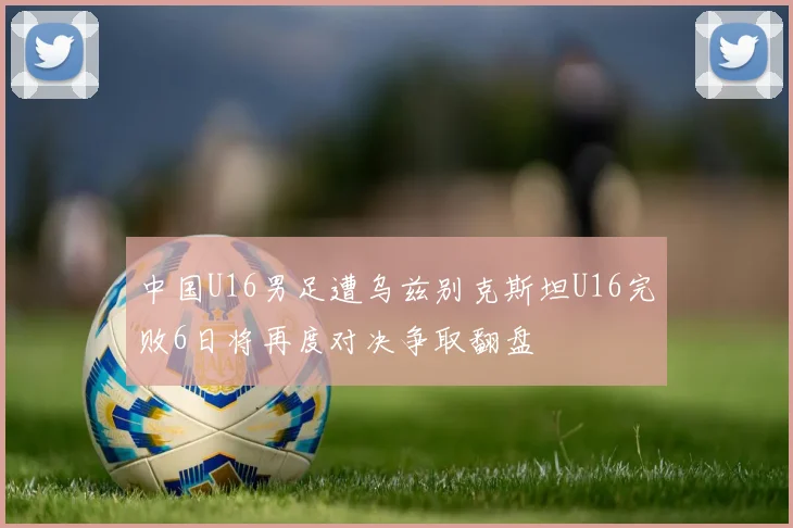 中国U16男足遭乌兹别克斯坦U16完败6日将再度对决争取翻盘