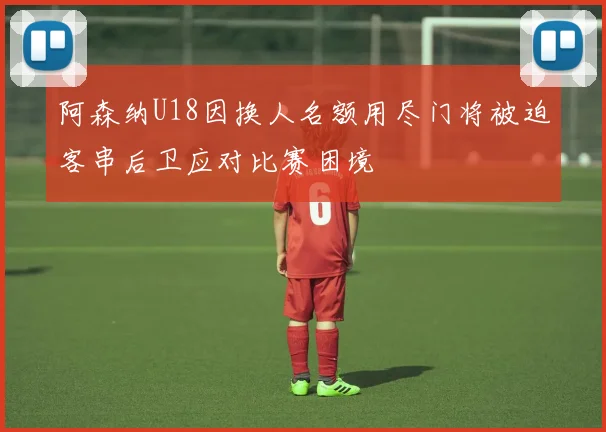 阿森纳U18因换人名额用尽门将被迫客串后卫应对比赛困境