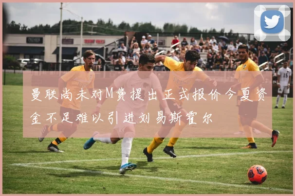 曼联尚未对M费提出正式报价今夏资金不足难以引进刘易斯霍尔