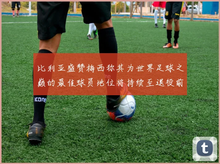 比利亚盛赞梅西称其为世界足球之巅的最佳球员地位将持续至退役前