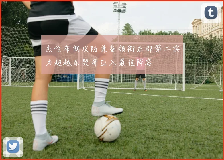 杰伦布朗攻防兼备领衔东部第二实力超越东契奇应入最佳阵容