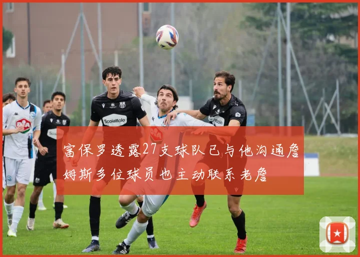 富保罗透露27支球队已与他沟通詹姆斯多位球员也主动联系老詹