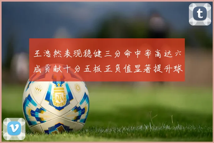 王浩然表现稳健三分命中率高达六成贡献十分五板正负值显著提升球队表现