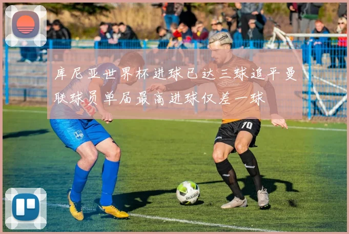 库尼亚世界杯进球已达三球追平曼联球员单届最高进球仅差一球