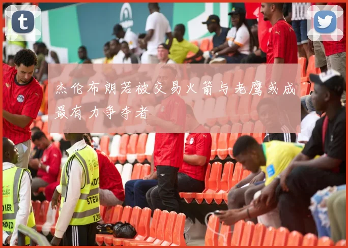 杰伦布朗若被交易火箭与老鹰或成最有力争夺者